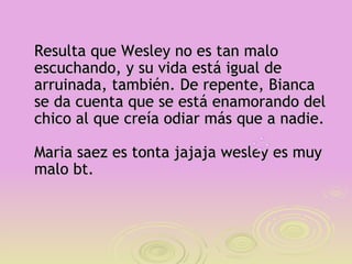 Resulta que Wesley no es tan malo
escuchando, y su vida está igual de
arruinada, también. De repente, Bianca
se da cuenta que se está enamorando del
chico al que creía odiar más que a nadie.

Maria saez es tonta jajaja wesley es muy
malo bt.
 