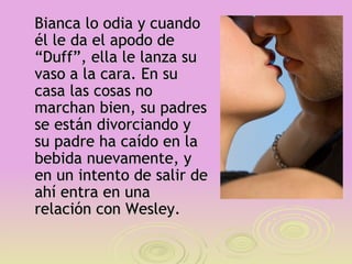 Bianca lo odia y cuando
él le da el apodo de
“Duff”, ella le lanza su
vaso a la cara. En su
casa las cosas no
marchan bien, su padres
se están divorciando y
su padre ha caído en la
bebida nuevamente, y
en un intento de salir de
ahí entra en una
relación con Wesley.
 