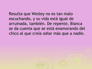 Resulta que Wesley no es tan malo
escuchando, y su vida está igual de
arruinada, también. De repente, Bianca
se da cuenta que se está enamorando del
chico al que creía odiar más que a nadie.
 