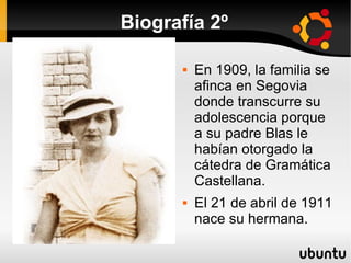 Biografía 2º

         En 1909, la familia se
          afinca en Segovia
          donde transcurre su
          adolescencia porque
          a su padre Blas le
          habían otorgado la
          cátedra de Gramática
          Castellana.
         El 21 de abril de 1911
          nace su hermana.
 
