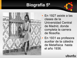 Biografía 5º

          En 1927 asiste a las
           clases de la
           Universidad Central
           de Madrid, donde
           completa la carrera
           de filosofía.
          En 1931 es profesora
           auxiliar de la cátedra
           de Metafísica hasta
           el año 1936.
 
