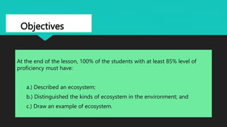 Objectives
At the end of the lesson, 100% of the students with at least 85% level of
proficiency must have:
a.) Described an ecosystem;
b.) Distinguished the kinds of ecosystem in the environment; and
c.) Draw an example of ecosystem.
 