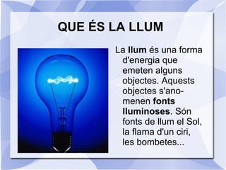 QUE ÉS LA LLUM <ul><li>La  llum  és una forma d'energia que emeten alguns objectes. Aquests objectes s'ano-menen  fonts ll...