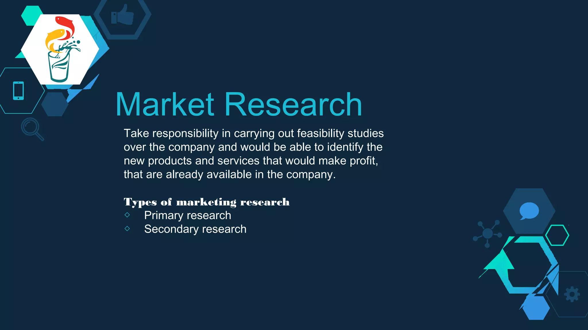 Market Research
Take responsibility in carrying out feasibility studies
over the company and would be able to identify the
new products and services that would make profit,
that are already available in the company.
Types of marketing research
◇ Primary research
◇ Secondary research
 