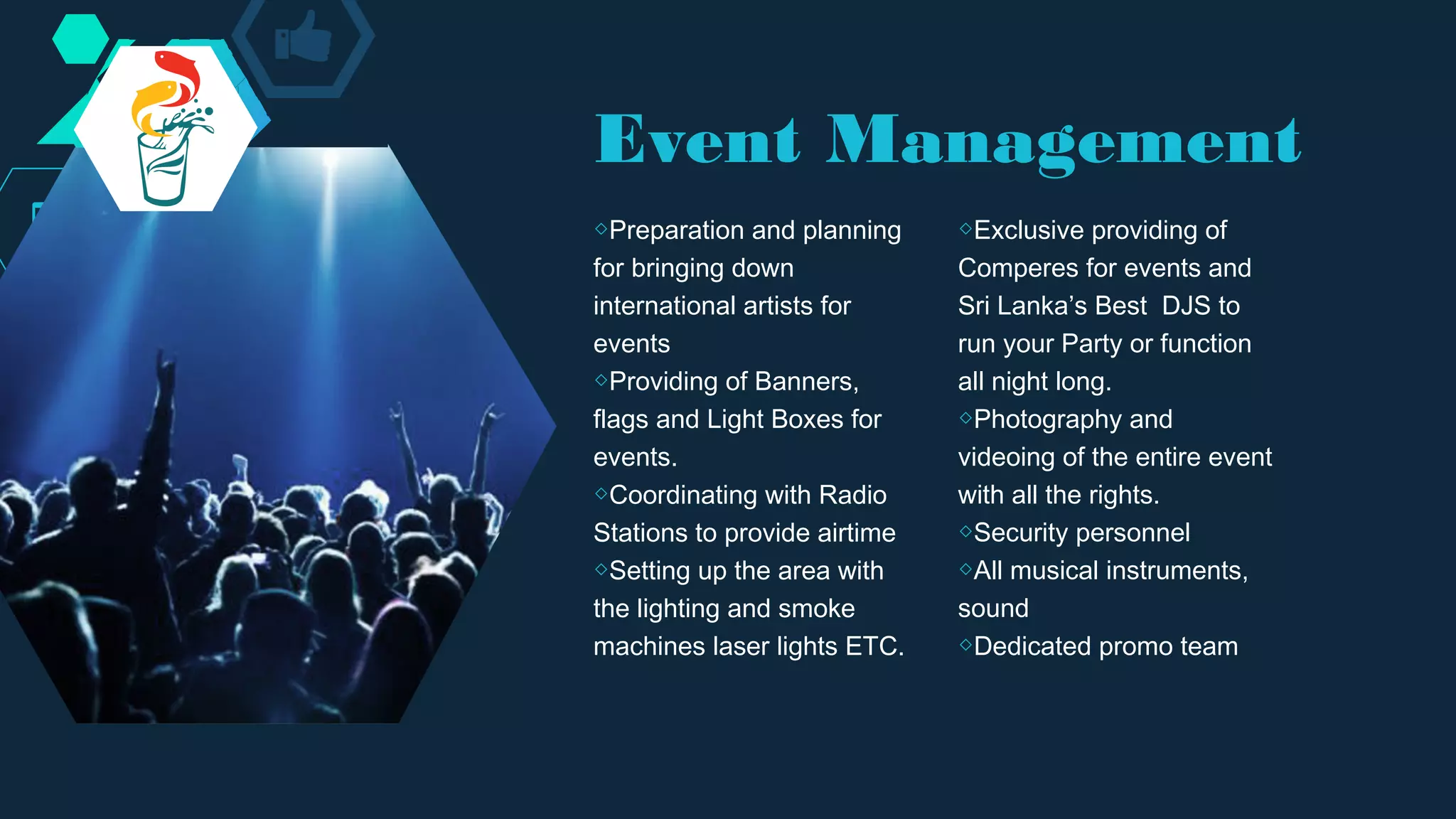 Event Management
◇Preparation and planning
for bringing down
international artists for
events
◇Providing of Banners,
flags and Light Boxes for
events.
◇Coordinating with Radio
Stations to provide airtime
◇Setting up the area with
the lighting and smoke
machines laser lights ETC.
◇Exclusive providing of
Comperes for events and
Sri Lanka’s Best DJS to
run your Party or function
all night long.
◇Photography and
videoing of the entire event
with all the rights.
◇Security personnel
◇All musical instruments,
sound
◇Dedicated promo team
 
