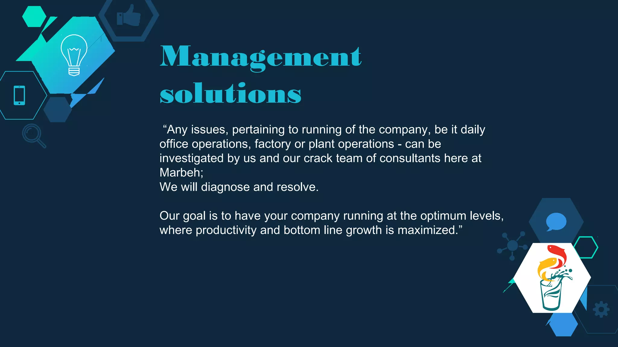 Management
solutions
“Any issues, pertaining to running of the company, be it daily
office operations, factory or plant operations - can be
investigated by us and our crack team of consultants here at
Marbeh;
We will diagnose and resolve.
Our goal is to have your company running at the optimum levels,
where productivity and bottom line growth is maximized.”
 