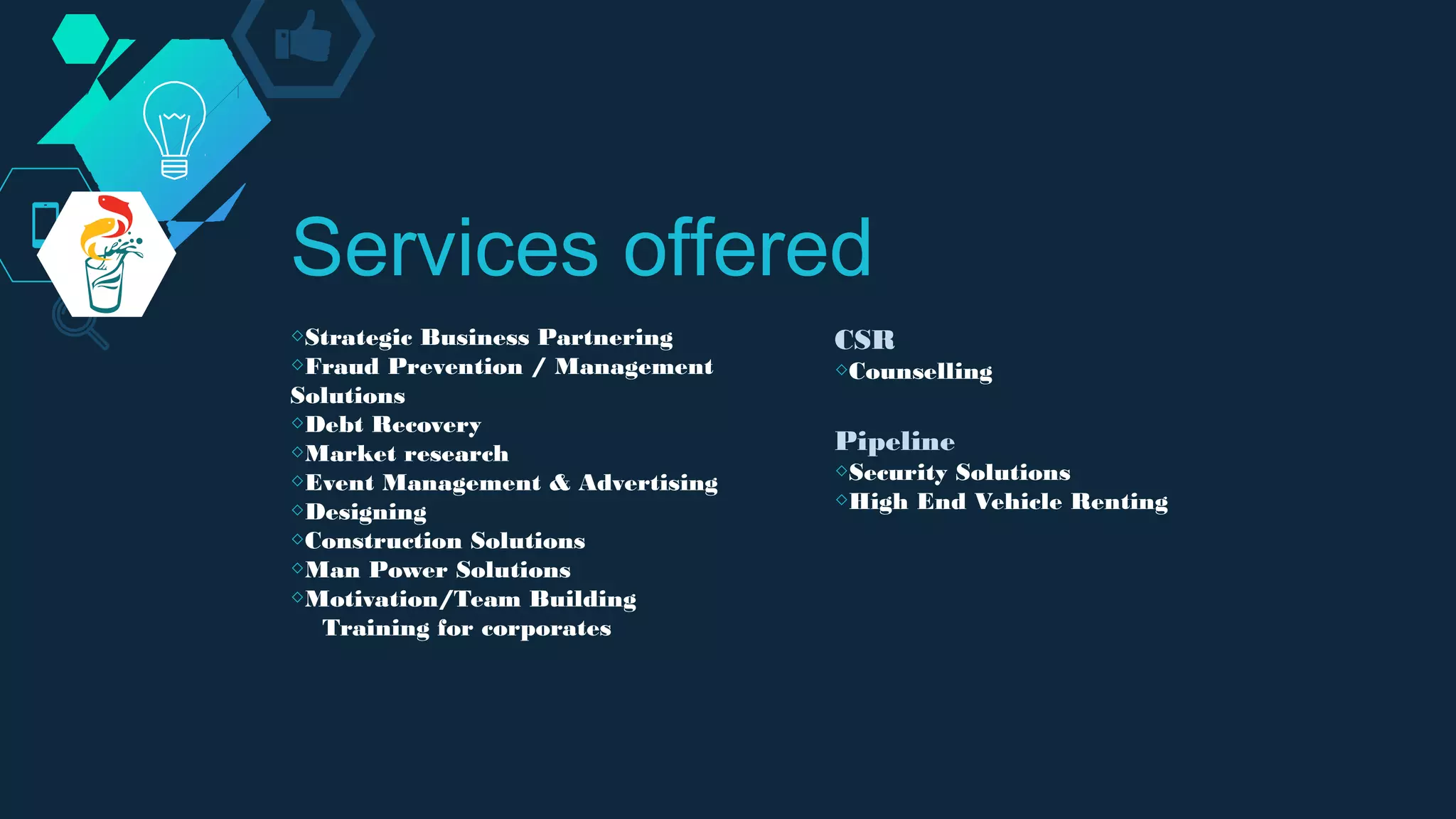 ◇Strategic Business Partnering
◇Fraud Prevention / Management
Solutions
◇Debt Recovery
◇Market research
◇Event Management & Advertising
◇Designing
◇Construction Solutions
◇Man Power Solutions
◇Motivation/Team Building
Training for corporates
Services offered
CSR
◇Counselling
Pipeline
◇Security Solutions
◇High End Vehicle Renting
 
