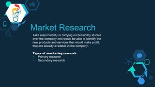Market Research
Take responsibility in carrying out feasibility studies
over the company and would be able to identify the
new products and services that would make profit,
that are already available in the company.
Types of marketing research
◇ Primary research
◇ Secondary research
 