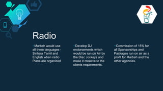 Radio
◇Marbeh would use
all three languages -
Sinhala Tamil and
English when radio
Plans are organized
◇Develop DJ
endorsements which
would be run on Air by
the Disc Jockeys and
make it creative to the
clients requirements.
◇Commission of 15% for
all Sponsorships and
Packages run on air as a
profit for Marbeh and the
other agencies.
 