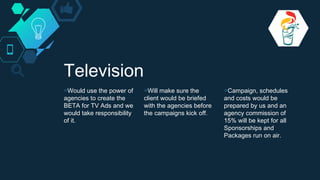 Television
◇Would use the power of
agencies to create the
BETA for TV Ads and we
would take responsibility
of it.
◇Will make sure the
client would be briefed
with the agencies before
the campaigns kick off.
◇Campaign, schedules
and costs would be
prepared by us and an
agency commission of
15% will be kept for all
Sponsorships and
Packages run on air.
 