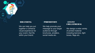 ◇BRANDING
We can help you put
together a cohesive
visual experience for
your event, that fits
within your brand.
◇PROMOTION
We help promote your
message to your target
audience through
brochures, emailers,
social media etc.
◇EVENT
COLLATRERAL
We design a wide variety
of printed material
including banners, light
boxes, flags etc.
 