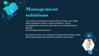 Management
solutions
“Any issues, pertaining to running of the company, be it daily
office operations, factory or plant operations - can be
investigated by us and our crack team of consultants here at
Marbeh;
We will diagnose and resolve.
Our goal is to have your company running at the optimum levels,
where productivity and bottom line growth is maximized.”
 