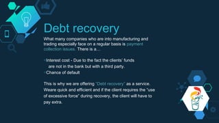 Debt recovery
What many companies who are into manufacturing and
trading especially face on a regular basis is payment
collection issues. There is a…
◇Interest cost - Due to the fact the clients’ funds
are not in the bank but with a third party.
◇Chance of default
This is why we are offering “Debt recovery” as a service.
Weare quick and efficient and if the client requires the “use
of excessive force” during recovery, the client will have to
pay extra.
 