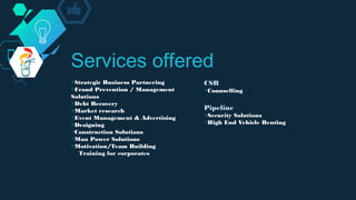 ◇Strategic Business Partnering
◇Fraud Prevention / Management
Solutions
◇Debt Recovery
◇Market research
◇Event Management & Advertising
◇Designing
◇Construction Solutions
◇Man Power Solutions
◇Motivation/Team Building
Training for corporates
Services offered
CSR
◇Counselling
Pipeline
◇Security Solutions
◇High End Vehicle Renting
 