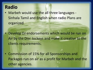 Radio
• Marbeh would use the all three languages -
Sinhala Tamil and English when radio Plans are
organized
• Develop DJ endorsements which would be run on
Air by the Disc Jockeys and make it creative to the
clients requirements.
• Commission of 15% for all Sponsorships and
Packages run on air as a profit for Marbeh and the
other agencies.
 