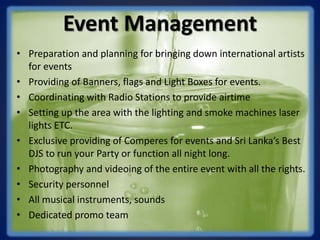 Event Management
• Preparation and planning for bringing down international artists
for events
• Providing of Banners, flags and Light Boxes for events.
• Coordinating with Radio Stations to provide airtime
• Setting up the area with the lighting and smoke machines laser
lights ETC.
• Exclusive providing of Comperes for events and Sri Lanka’s Best
DJS to run your Party or function all night long.
• Photography and videoing of the entire event with all the rights.
• Security personnel
• All musical instruments, sounds
• Dedicated promo team
 