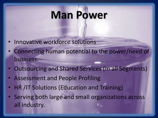 Man Power
• Innovative workforce solutions
• Connecting human potential to the power/need of
business.
• Outsourcing and Shared Services (In all Segments)
• Assessment and People Profiling
• HR /IT Solutions (Education and Training)
• Serving both large and small organizations across
all industry.
 