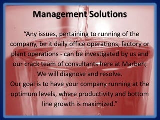 Management Solutions
“Any issues, pertaining to running of the
company, be it daily office operations, factory or
plant operations - can be investigated by us and
our crack team of consultants here at Marbeh;
We will diagnose and resolve.
Our goal is to have your company running at the
optimum levels, where productivity and bottom
line growth is maximized.”
 