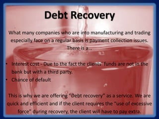 Debt Recovery
What many companies who are into manufacturing and trading
especially face on a regular basis is payment collection issues.
There is a…
• Interest cost - Due to the fact the clients’ funds are not in the
bank but with a third party.
• Chance of default
This is why we are offering “Debt recovery” as a service. We are
quick and efficient and if the client requires the “use of excessive
force” during recovery, the client will have to pay extra.
 