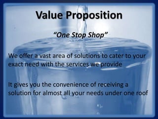 Value Proposition
“One Stop Shop”
We offer a vast area of solutions to cater to your
exact need with the services we provide
It gives you the convenience of receiving a
solution for almost all your needs under one roof
 