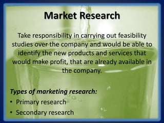 Market Research
Take responsibility in carrying out feasibility
studies over the company and would be able to
identify the new products and services that
would make profit, that are already available in
the company.
Types of marketing research:
• Primary research
• Secondary research
 