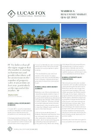 MARBELLA
REAL ESTATE MARKET
Q1 & Q2 2013
Stephen Lahiri
Director Lucas Fox Marbella
www.lucasfox.comMARBELLA REAL ESTATE MARKET Q1 & Q2 2013
MARBELLA REAL ESTATE MARKET:
OVERVIEW
• In early 2013, Lucas Fox established
an office in Marbella in order to provide
quality service and the best luxury
properties to our international clients
• Average property prices have held
steady in Marbella and Estepona. Super
luxury properties in prime locations still
demand and achieve unique prices
solid demand for exclusive penthouses
and apartments in frontline locations,
particularly in Marbella and near the
more urbanized locations closest to the
nightlife, boutiques, and the beach clubs,
such as Nikki Beach and Ocean Beach.
MARBELLA PROPERTY SALES
TRANSACTIONS
Sales transactions and visitor numbers
increased in 2011 and 2012 and this has
continued during the first half of 2013.
Marbella properties saw a larger than
usual end-of-year trading in 2012 and
a faster upswing in the first few months
of this year. Across Spain, statistics for
property transfers and sales transactions
tend to spike in December and January
as properties change hands at the end
of the tax year, with some transactions
still showing up in January data. This is
again observable at the start of 2013,
but interestingly, the muted winter and
spring months with low transactions has
not been repeated. Instead property
transactions are quickly returning to the
level of trading usually observed in the
summer months.
Generally sales have been strongest for
luxury properties and in prime locations.
• Lucas Fox Marbella has seen increasing
interest from Arab, Chinese and Indian
investors for luxury properties in prime
locations
• The new Residency Law which will
enable non-EU investors to obtain
residency when they invest €500.000 or
more in property is already attracting a
great deal of interest from international
buyers
MARBELLA REAL ESTATE MARKET:
SUMMARY
Marbella is one of the most popular and
competitive property markets in Spain. It
is driven by a great year-round climate, a
buoyant rental market and an international
and sophisticated lifestyle. Often referred
to as the “California” of Europe, it boasts
an excellent restaurant and social scene,
a vibrant beach culture as well as access
to more than 100 golf courses and the ski
resorts of the Sierra Nevada
In the exclusive residential areas of
Marbella, Benahavis and Estepona, there
has continued to be demand for luxury
villas, particularly contemporary and
modern, which include swimming pools,
outstanding views and high levels of
privacy and security. We are also seeing
We believe that all
the signs suggest that
the market is starting
to bottom out and
predict that there will
be an increase in the
number of property
sales transactions on
last year, particularly
at the top end of the
market.
 
