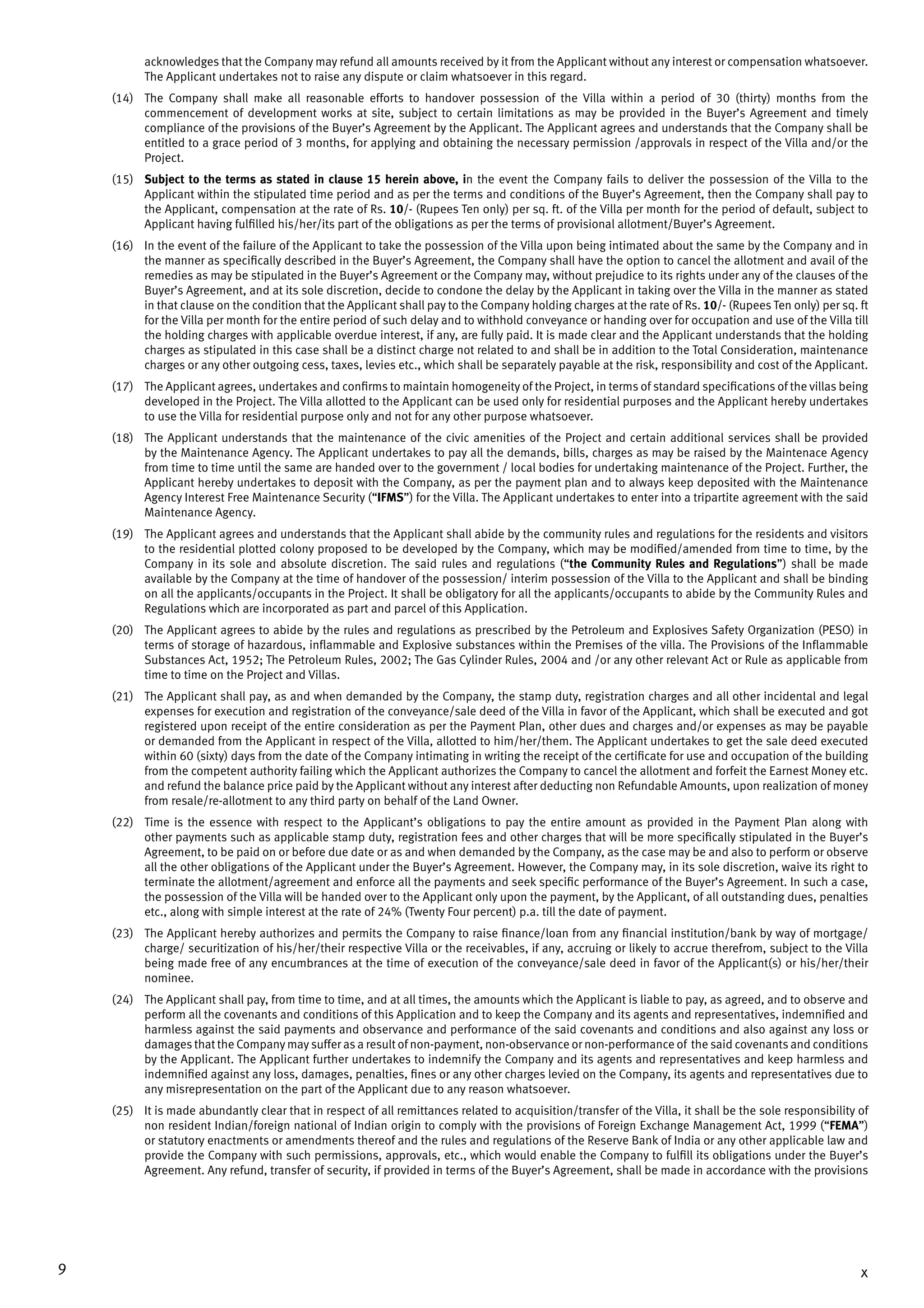 9 x
acknowledges that the Company may refund all amounts received by it from the Applicant without any interest or compensation whatsoever.
The Applicant undertakes not to raise any dispute or claim whatsoever in this regard.
(14)	 The Company shall make all reasonable efforts to handover possession of the Villa within a period of 30 (thirty) months from the
commencement of development works at site, subject to certain limitations as may be provided in the Buyer’s Agreement and timely
compliance of the provisions of the Buyer’s Agreement by the Applicant. The Applicant agrees and understands that the Company shall be
entitled to a grace period of 3 months, for applying and obtaining the necessary permission /approvals in respect of the Villa and/or the
Project.
(15)	 Subject to the terms as stated in clause 15 herein above, in the event the Company fails to deliver the possession of the Villa to the
Applicant within the stipulated time period and as per the terms and conditions of the Buyer’s Agreement, then the Company shall pay to
the Applicant, compensation at the rate of Rs. 10/- (Rupees Ten only) per sq. ft. of the Villa per month for the period of default, subject to
Applicant having fulfilled his/her/its part of the obligations as per the terms of provisional allotment/Buyer’s Agreement.
(16)	 In the event of the failure of the Applicant to take the possession of the Villa upon being intimated about the same by the Company and in
the manner as specifically described in the Buyer’s Agreement, the Company shall have the option to cancel the allotment and avail of the
remedies as may be stipulated in the Buyer’s Agreement or the Company may, without prejudice to its rights under any of the clauses of the
Buyer’s Agreement, and at its sole discretion, decide to condone the delay by the Applicant in taking over the Villa in the manner as stated
in that clause on the condition that the Applicant shall pay to the Company holding charges at the rate of Rs. 10/- (Rupees Ten only) per sq. ft
for the Villa per month for the entire period of such delay and to withhold conveyance or handing over for occupation and use of the Villa till
the holding charges with applicable overdue interest, if any, are fully paid. It is made clear and the Applicant understands that the holding
charges as stipulated in this case shall be a distinct charge not related to and shall be in addition to the Total Consideration, maintenance
charges or any other outgoing cess, taxes, levies etc., which shall be separately payable at the risk, responsibility and cost of the Applicant.
(17)	 The Applicant agrees, undertakes and confirms to maintain homogeneity of the Project, in terms of standard specifications of the villas being
developed in the Project. The Villa allotted to the Applicant can be used only for residential purposes and the Applicant hereby undertakes
to use the Villa for residential purpose only and not for any other purpose whatsoever.
(18)	 The Applicant understands that the maintenance of the civic amenities of the Project and certain additional services shall be provided
by the Maintenance Agency. The Applicant undertakes to pay all the demands, bills, charges as may be raised by the Maintenace Agency
from time to time until the same are handed over to the government / local bodies for undertaking maintenance of the Project. Further, the
Applicant hereby undertakes to deposit with the Company, as per the payment plan and to always keep deposited with the Maintenance
Agency Interest Free Maintenance Security (“IFMS”) for the Villa. The Applicant undertakes to enter into a tripartite agreement with the said
Maintenance Agency.
(19)	 The Applicant agrees and understands that the Applicant shall abide by the community rules and regulations for the residents and visitors
to the residential plotted colony proposed to be developed by the Company, which may be modified/amended from time to time, by the
Company in its sole and absolute discretion. The said rules and regulations (“the Community Rules and Regulations”) shall be made
available by the Company at the time of handover of the possession/ interim possession of the Villa to the Applicant and shall be binding
on all the applicants/occupants in the Project. It shall be obligatory for all the applicants/occupants to abide by the Community Rules and
Regulations which are incorporated as part and parcel of this Application.
(20)	 The Applicant agrees to abide by the rules and regulations as prescribed by the Petroleum and Explosives Safety Organization (PESO) in
terms of storage of hazardous, inflammable and Explosive substances within the Premises of the villa. The Provisions of the Inflammable
Substances Act, 1952; The Petroleum Rules, 2002; The Gas Cylinder Rules, 2004 and /or any other relevant Act or Rule as applicable from
time to time on the Project and Villas.
(21)	 The Applicant shall pay, as and when demanded by the Company, the stamp duty, registration charges and all other incidental and legal
expenses for execution and registration of the conveyance/sale deed of the Villa in favor of the Applicant, which shall be executed and got
registered upon receipt of the entire consideration as per the Payment Plan, other dues and charges and/or expenses as may be payable
or demanded from the Applicant in respect of the Villa, allotted to him/her/them. The Applicant undertakes to get the sale deed executed
within 60 (sixty) days from the date of the Company intimating in writing the receipt of the certificate for use and occupation of the building
from the competent authority failing which the Applicant authorizes the Company to cancel the allotment and forfeit the Earnest Money etc.
and refund the balance price paid by the Applicant without any interest after deducting non Refundable Amounts, upon realization of money
from resale/re-allotment to any third party on behalf of the Land Owner.
(22)	 Time is the essence with respect to the Applicant’s obligations to pay the entire amount as provided in the Payment Plan along with
other payments such as applicable stamp duty, registration fees and other charges that will be more specifically stipulated in the Buyer’s
Agreement, to be paid on or before due date or as and when demanded by the Company, as the case may be and also to perform or observe
all the other obligations of the Applicant under the Buyer’s Agreement. However, the Company may, in its sole discretion, waive its right to
terminate the allotment/agreement and enforce all the payments and seek specific performance of the Buyer’s Agreement. In such a case,
the possession of the Villa will be handed over to the Applicant only upon the payment, by the Applicant, of all outstanding dues, penalties
etc., along with simple interest at the rate of 24% (Twenty Four percent) p.a. till the date of payment.
(23)	 The Applicant hereby authorizes and permits the Company to raise finance/loan from any financial institution/bank by way of mortgage/
charge/ securitization of his/her/their respective Villa or the receivables, if any, accruing or likely to accrue therefrom, subject to the Villa
being made free of any encumbrances at the time of execution of the conveyance/sale deed in favor of the Applicant(s) or his/her/their
nominee.
(24)	 The Applicant shall pay, from time to time, and at all times, the amounts which the Applicant is liable to pay, as agreed, and to observe and
perform all the covenants and conditions of this Application and to keep the Company and its agents and representatives, indemnified and
harmless against the said payments and observance and performance of the said covenants and conditions and also against any loss or
damages that the Company may suffer as a result of non-payment, non-observance or non-performance of the said covenants and conditions
by the Applicant. The Applicant further undertakes to indemnify the Company and its agents and representatives and keep harmless and
indemnified against any loss, damages, penalties, fines or any other charges levied on the Company, its agents and representatives due to
any misrepresentation on the part of the Applicant due to any reason whatsoever.
(25)	 It is made abundantly clear that in respect of all remittances related to acquisition/transfer of the Villa, it shall be the sole responsibility of
non­resident Indian/foreign national of Indian origin to comply with the provisions of Foreign Exchange Management Act, 1999 (“FEMA”)
or statutory enactments or amendments thereof and the rules and regulations of the Reserve Bank of India or any other applicable law and
provide the Company with such permissions, approvals, etc., which would enable the Company to fulfill its obligations under the Buyer’s
Agreement. Any refund, transfer of security, if provided in terms of the Buyer’s Agreement, shall be made in accordance with the provisions
 