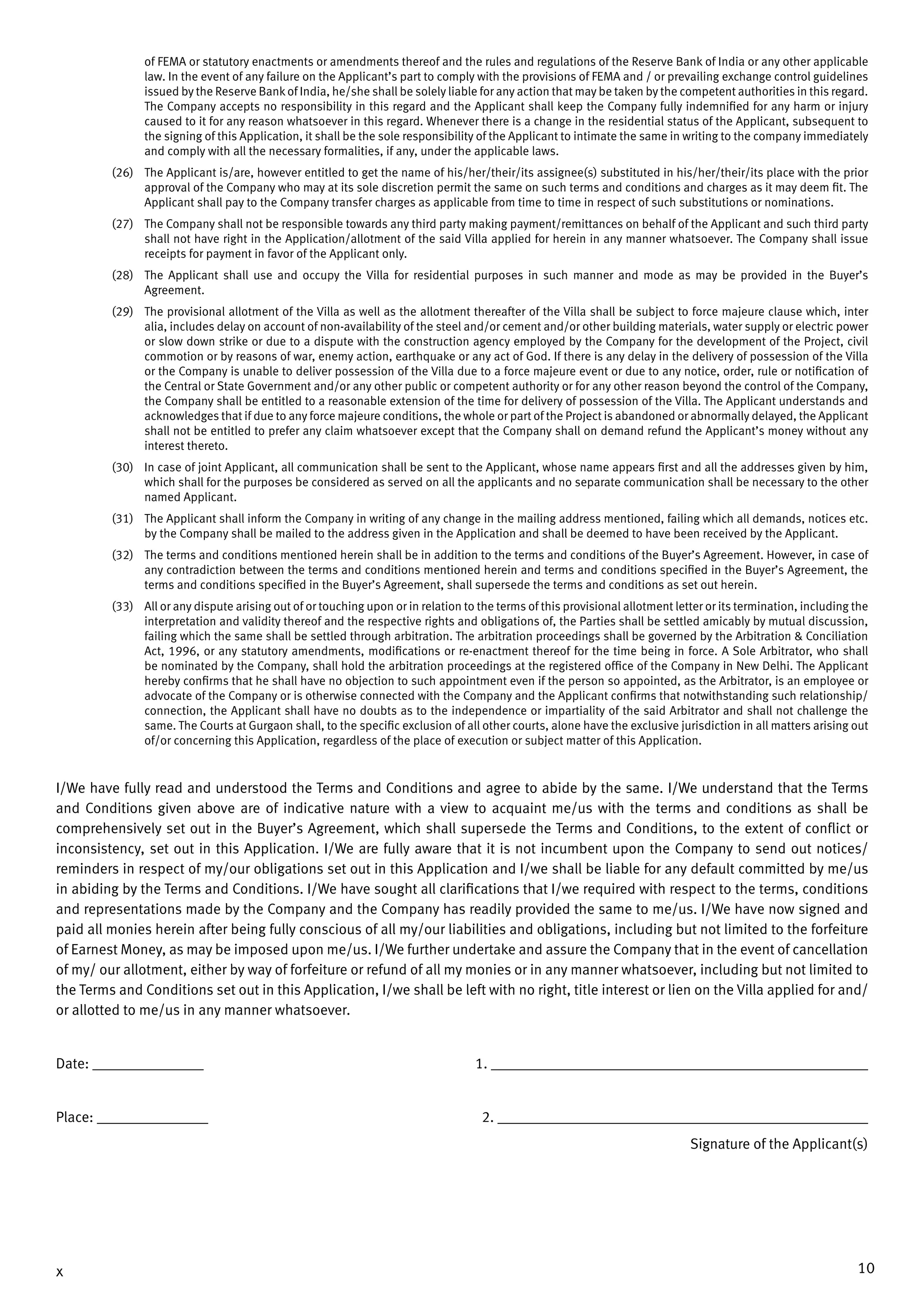 10x
of FEMA or statutory enactments or amendments thereof and the rules and regulations of the Reserve Bank of India or any other applicable
law. In the event of any failure on the Applicant’s part to comply with the provisions of FEMA and / or prevailing exchange control guidelines
issued by the Reserve Bankof India, he/she shall be solely liable for any action that may be taken by the competent authorities in this regard.
The Company accepts no responsibility in this regard and the Applicant shall keep the Company fully indemnified for any harm or injury
caused to it for any reason whatsoever in this regard. Whenever there is a change in the residential status of the Applicant, subsequent to
the signing of this Application, it shall be the sole responsibility of the Applicant to intimate the same in writing to the company immediately
and comply with all the necessary formalities, if any, under the applicable laws.
(26)	 The Applicant is/are, however entitled to get the name of his/her/their/its assignee(s) substituted in his/her/their/its place with the prior
approval of the Company who may at its sole discretion permit the same on such terms and conditions and charges as it may deem fit. The
Applicant shall pay to the Company transfer charges as applicable from time to time in respect of such substitutions or nominations.
(27)	 The Company shall not be responsible towards any third party making payment/remittances on behalf of the Applicant and such third party
shall not have right in the Application/allotment of the said Villa applied for herein in any manner whatsoever. The Company shall issue
receipts for payment in favor of the Applicant only.
(28)	 The Applicant shall use and occupy the Villa for residential purposes in such manner and mode as may be provided in the Buyer’s
Agreement.
(29)	 The provisional allotment of the Villa as well as the allotment thereafter of the Villa shall be subject to force majeure clause which, inter
alia, includes delay on account of non-availability of the steel and/or cement and/or other building materials, water supply or electric power
or slow down strike or due to a dispute with the construction agency employed by the Company for the development of the Project, civil
commotion or by reasons of war, enemy action, earthquake or any act of God. If there is any delay in the delivery of possession of the Villa
or the Company is unable to deliver possession of the Villa due to a force majeure event or due to any notice, order, rule or notification of
the Central or State Government and/or any other public or competent authority or for any other reason beyond the control of the Company,
the Company shall be entitled to a reasonable extension of the time for delivery of possession of the Villa. The Applicant understands and
acknowledges that if due to any force majeure conditions, the whole or part of the Project is abandoned or abnormally delayed, the Applicant
shall not be entitled to prefer any claim whatsoever except that the Company shall on demand refund the Applicant’s money without any
interest thereto.
(30)	 In case of joint Applicant, all communication shall be sent to the Applicant, whose name appears first and all the addresses given by him,
which shall for the purposes be considered as served on all the applicants and no separate communication shall be necessary to the other
named Applicant.
(31)	 The Applicant shall inform the Company in writing of any change in the mailing address mentioned, failing which all demands, notices etc.
by the Company shall be mailed to the address given in the Application and shall be deemed to have been received by the Applicant.
(32)	 The terms and conditions mentioned herein shall be in addition to the terms and conditions of the Buyer’s Agreement. However, in case of
any contradiction between the terms and conditions mentioned herein and terms and conditions specified in the Buyer’s Agreement, the
terms and conditions specified in the Buyer’s Agreement, shall supersede the terms and conditions as set out herein.
(33)	 All or any dispute arising out of or touching upon or in relation to the terms of this provisional allotment letter or its termination, including the
interpretation and validity thereof and the respective rights and obligations of, the Parties shall be settled amicably by mutual discussion,
failing which the same shall be settled through arbitration. The arbitration proceedings shall be governed by the Arbitration & Conciliation
Act, 1996, or any statutory amendments, modifications or re-enactment thereof for the time being in force. A Sole Arbitrator, who shall
be nominated by the Company, shall hold the arbitration proceedings at the registered office of the Company in New Delhi. The Applicant
hereby confirms that he shall have no objection to such appointment even if the person so appointed, as the Arbitrator, is an employee or
advocate of the Company or is otherwise connected with the Company and the Applicant confirms that notwithstanding such relationship/
connection, the Applicant shall have no doubts as to the independence or impartiality of the said Arbitrator and shall not challenge the
same. The Courts at Gurgaon shall, to the specific exclusion of all other courts, alone have the exclusive jurisdiction in all matters arising out
of/or concerning this Application, regardless of the place of execution or subject matter of this Application.
I/We have fully read and understood the Terms and Conditions and agree to abide by the same. I/We understand that the Terms
and Conditions given above are of indicative nature with a view to acquaint me/us with the terms and conditions as shall be
comprehensively set out in the Buyer’s Agreement, which shall supersede the Terms and Conditions, to the extent of conflict or
inconsistency, set out in this Application. I/We are fully aware that it is not incumbent upon the Company to send out notices/
reminders in respect of my/our obligations set out in this Application and I/we shall be liable for any default committed by me/us
in abiding by the Terms and Conditions. I/We have sought all clarifications that I/we required with respect to the terms, conditions
and representations made by the Company and the Company has readily provided the same to me/us. I/We have now signed and
paid all monies herein after being fully conscious of all my/our liabilities and obligations, including but not limited to the forfeiture
of Earnest Money, as may be imposed upon me/us. I/We further undertake and assure the Company that in the event of cancellation
of my/ our allotment, either by way of forfeiture or refund of all my monies or in any manner whatsoever, including but not limited to
the Terms and Conditions set out in this Application, I/we shall be left with no right, title interest or lien on the Villa applied for and/
or allotted to me/us in any manner whatsoever.
Date: _________________	 1. __________________________________________________________
Place: _________________	 2. _________________________________________________________
Signature of the Applicant(s)
 
