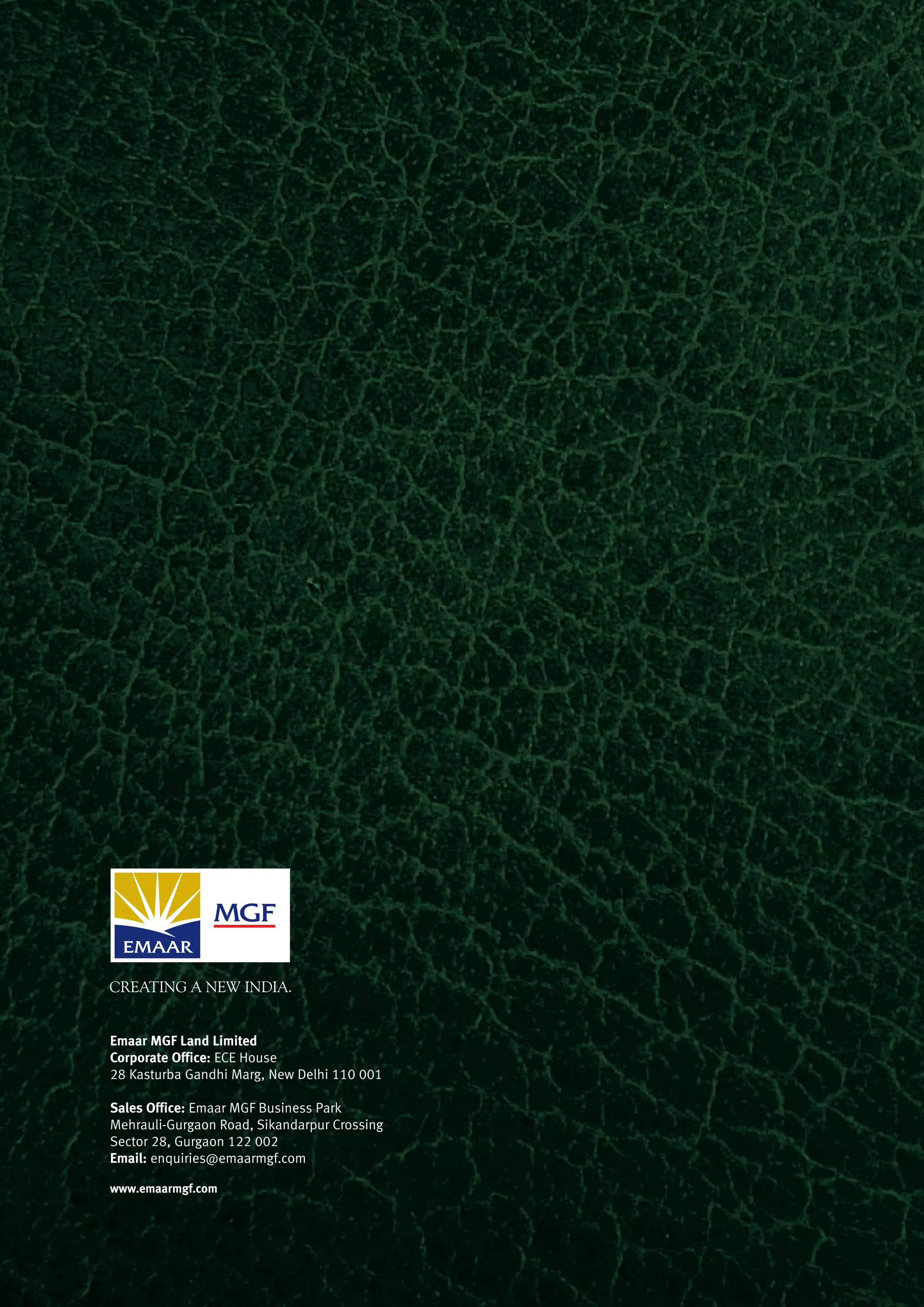 Emaar MGF Land Limited
Corporate Office: ECE House
28 Kasturba Gandhi Marg, New Delhi 110 001
Sales Office: Emaar MGF Business Park
Mehrauli-Gurgaon Road, Sikandarpur Crossing
Sector 28, Gurgaon 122 002
Email: enquiries@emaarmgf.com
www.emaarmgf.com
 