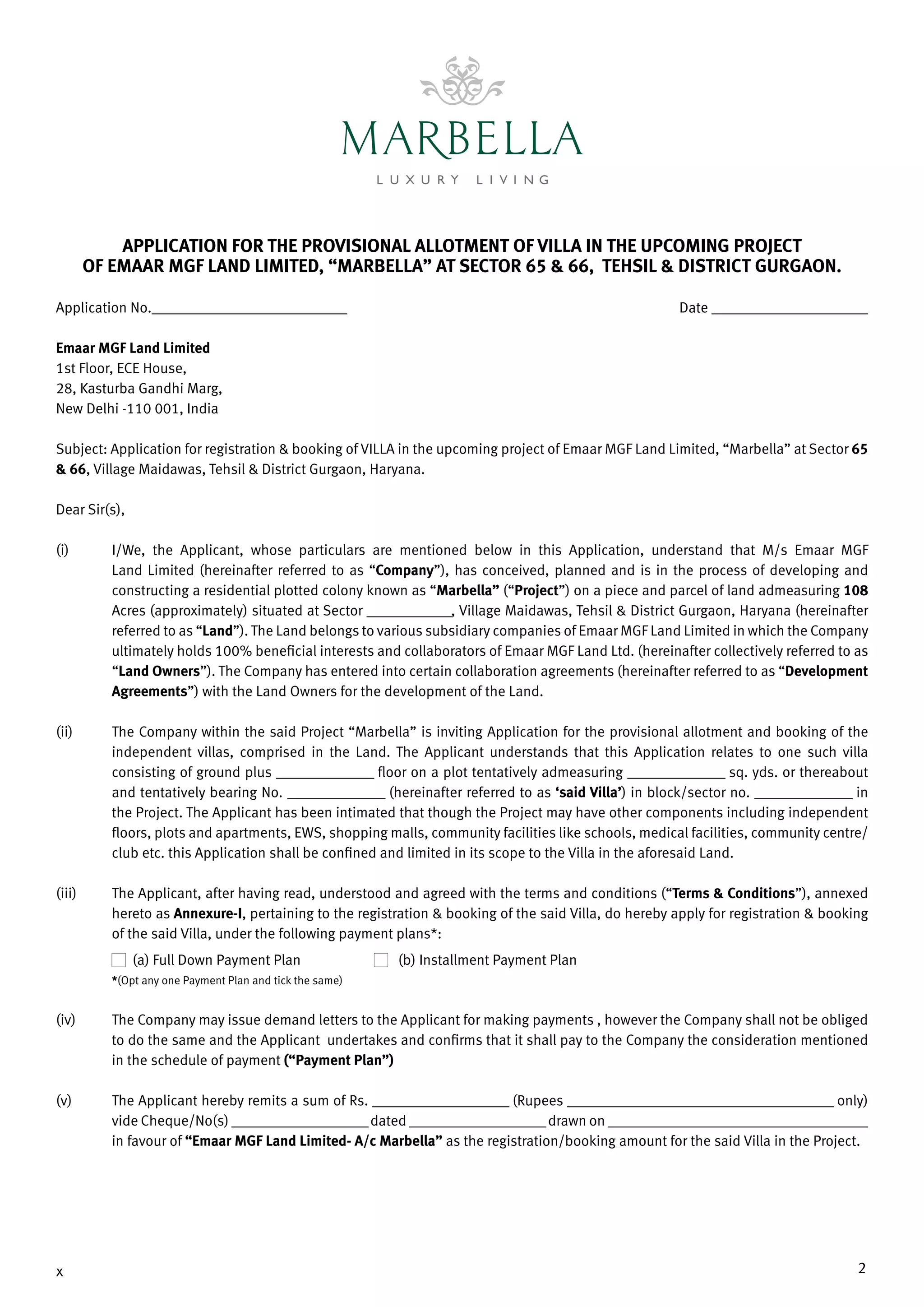 2x
APPLICATION FOR THE PROVISIONAL ALLOTMENT OF VILLA IN THE UPCOMING PROJECT
OF EMAAR MGF LAND LIMITED, “MARBELLA” AT SECTOR 65 & 66, TEHSIL & DISTRICT GURGAON.
Application No.______________________________	 Date ________________________
Emaar MGF Land Limited
1st Floor, ECE House,
28, Kasturba Gandhi Marg,
New Delhi -110 001, India
Subject: Application for registration & booking of VILLA in the upcoming project of Emaar MGF Land Limited, “Marbella” at Sector 65
& 66, Village Maidawas, Tehsil & District Gurgaon, Haryana.
Dear Sir(s),
(i) 	 I/We, the Applicant, whose particulars are mentioned below in this Application, understand that M/s Emaar MGF
Land Limited (hereinafter referred to as “Company”), has conceived, planned and is in the process of developing and
constructing a residential plotted colony known as “Marbella” (“Project”) on a piece and parcel of land admeasuring 108
Acres (approximately) situated at­­Sector _____________, Village Maidawas, Tehsil & District Gurgaon, Haryana (hereinafter
referred to as “Land”). The Land belongs to various subsidiary companies of Emaar MGF Land Limited in which the Company
ultimately holds 100% beneficial interests and collaborators of Emaar MGF Land Ltd. (hereinafter collectively referred to as
“Land Owners”). The Company has entered into certain collaboration agreements (hereinafter referred to as “Development
Agreements”) with the Land Owners for the development of the Land.
(ii)	 The Company within the said Project “Marbella” is inviting Application for the provisional allotment and booking of the
independent villas, comprised in the Land. The Applicant understands that this Application relates to one such villa
consisting of ground plus _______________ floor on a plot tentatively admeasuring _______________ sq. yds. or thereabout
and tentatively bearing No. _______________ (hereinafter referred to as ‘said Villa’) in block/sector no. _______________ in
the Project. The Applicant has been intimated that though the Project may have other components including independent
floors, plots and apartments, EWS, shopping malls, community facilities like schools, medical facilities, community centre/
club etc. this Application shall be confined and limited in its scope to the Villa in the aforesaid Land.
(iii)	 The Applicant, after having read, understood and agreed with the terms and conditions (“Terms & Conditions”), annexed
hereto as Annexure-I, pertaining to the registration & booking of the said Villa, do hereby apply for registration & booking
of the said Villa, under the following payment plans*:
(a) Full Down Payment Plan	 (b) Installment Payment Plan
*(Opt any one Payment Plan and tick the same)
(iv) 	 The Company may issue demand letters to the Applicant for making payments , however the Company shall not be obliged
to do the same and the Applicant undertakes and confirms that it shall pay to the Company the consideration mentioned
in the schedule of payment (“Payment Plan”)
(v) 	 The Applicant hereby remits a sum of Rs. _____________________ (Rupees _________________________________________ only)
vide Cheque/No(s) _____________________dated _____________________drawn on ________________________________________
in favour of “Emaar MGF Land Limited- A/c Marbella” as the registration/booking amount for the said Villa in the Project.
 