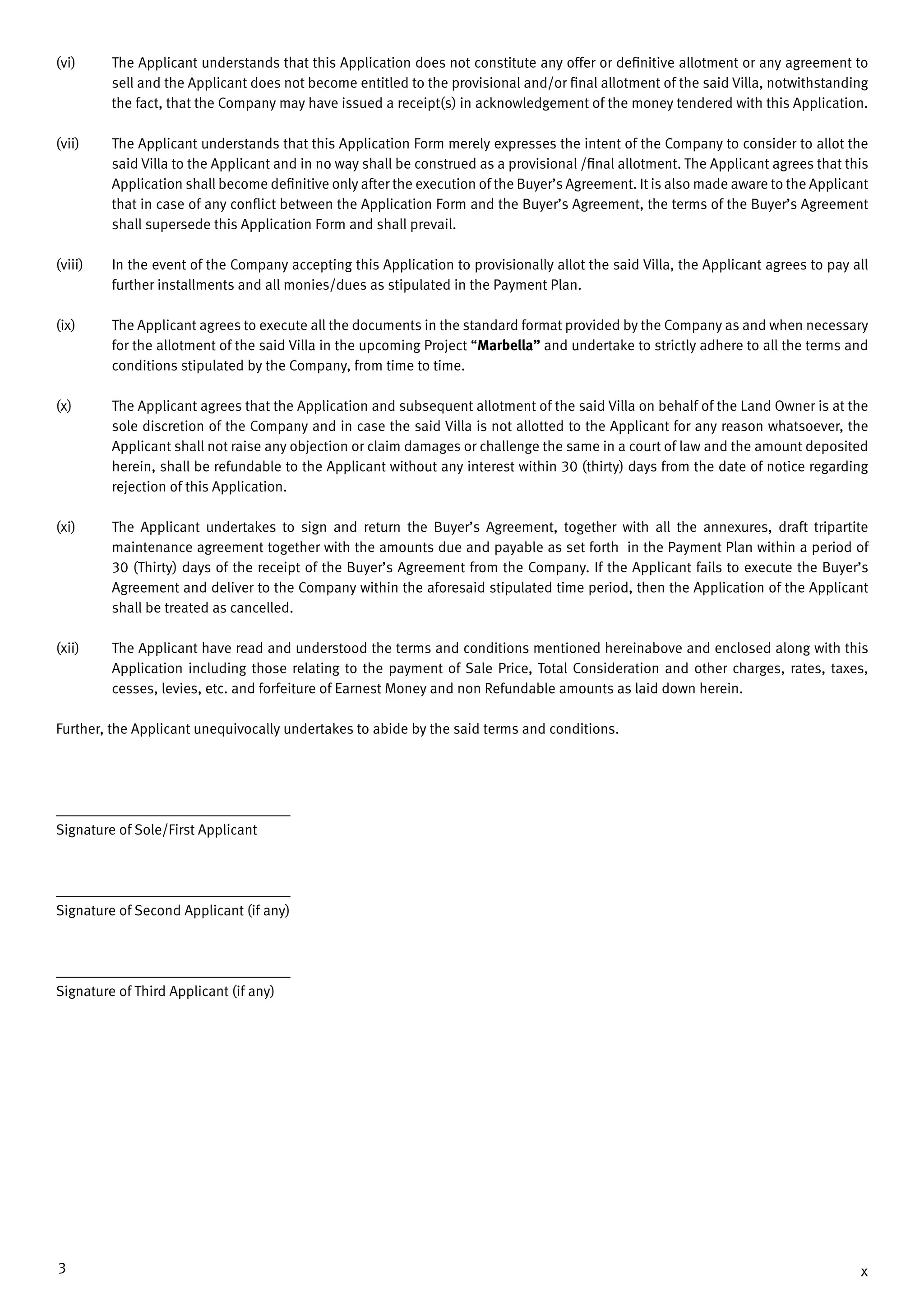 3 x
(vi)	 The Applicant understands that this Application does not constitute any offer or definitive allotment or any agreement to
sell and the Applicant does not become entitled to the provisional and/or final allotment of the said Villa, notwithstanding
the fact, that the Company may have issued a receipt(s) in acknowledgement of the money tendered with this Application.
(vii) 	 The Applicant understands that this Application Form merely expresses the intent of the Company to consider to allot the
said Villa to the Applicant and in no way shall be construed as a provisional /final allotment. The Applicant agrees that this
Application shall become definitive only after the execution of the Buyer’s Agreement. It is also made aware to the Applicant
that in case of any conflict between the Application Form and the Buyer’s Agreement, the terms of the Buyer’s Agreement
shall supersede this Application Form and shall prevail.
(viii) 	 In the event of the Company accepting this Application to provisionally allot the said Villa, the Applicant agrees to pay all
further installments and all monies/dues as stipulated in the Payment Plan.
(ix) 	 The Applicant agrees to execute all the documents in the standard format provided by the Company as and when necessary
for the allotment of the said Villa in the upcoming Project “Marbella” and undertake to strictly adhere to all the terms and
conditions stipulated by the Company, from time to time.
(x) 	 The Applicant agrees that the Application and subsequent allotment of the said Villa on behalf of the Land Owner is at the
sole discretion of the Company and in case the said Villa is not allotted to the Applicant for any reason whatsoever, the
Applicant shall not raise any objection or claim damages or challenge the same in a court of law and the amount deposited
herein, shall be refundable to the Applicant without any interest within 30 (thirty) days from the date of notice regarding
rejection of this Application.
(xi) 	 The Applicant undertakes to sign and return the Buyer’s Agreement, together with all the annexures, draft tripartite
maintenance agreement together with the amounts due and payable as set forth in the Payment Plan within a period of
30 (Thirty) days of the receipt of the Buyer’s Agreement from the Company. If the Applicant fails to execute the Buyer’s
Agreement and deliver to the Company within the aforesaid stipulated time period, then the Application of the Applicant
shall be treated as cancelled.
(xii) 	 The Applicant have read and understood the terms and conditions mentioned hereinabove and enclosed along with this
Application including those relating to the payment of Sale Price, Total Consideration and other charges, rates, taxes,
cesses, levies, etc. and forfeiture of Earnest Money and non Refundable amounts as laid down herein.
Further, the Applicant unequivocally undertakes to abide by the said terms and conditions.
____________________________________
Signature of Sole/First Applicant
____________________________________
Signature of Second Applicant (if any)
____________________________________
Signature of Third Applicant (if any)
 