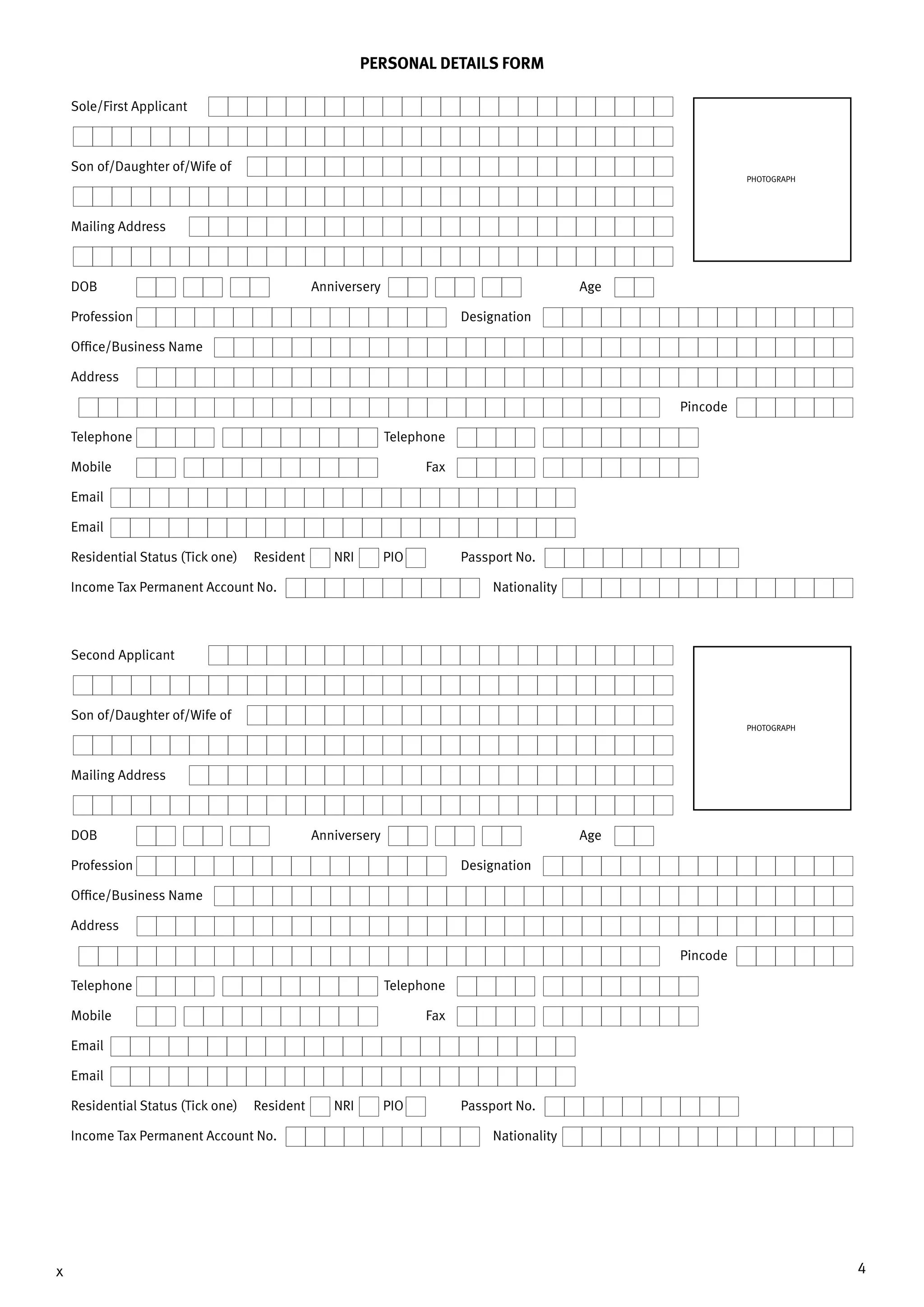 4x
PERSONAL DETAILS FORM
Sole/First Applicant
Son of/Daughter of/Wife of
Mailing Address
DOB	 Anniversery	Age
Profession	Designation
Office/Business Name
Address
		Pincode
Telephone	Telephone
Mobile 	 Fax
Email
Email
Residential Status (Tick one) Resident NRI PIO	 Passport No.
Income Tax Permanent Account No.	 Nationality
PHOTOGRAPH
Second Applicant
Son of/Daughter of/Wife of
Mailing Address
DOB	 Anniversery	Age
Profession	Designation
Office/Business Name
Address
		Pincode
Telephone	Telephone
Mobile 	 Fax
Email
Email
Residential Status (Tick one) Resident NRI PIO	 Passport No.
Income Tax Permanent Account No.	 Nationality
PHOTOGRAPH
 