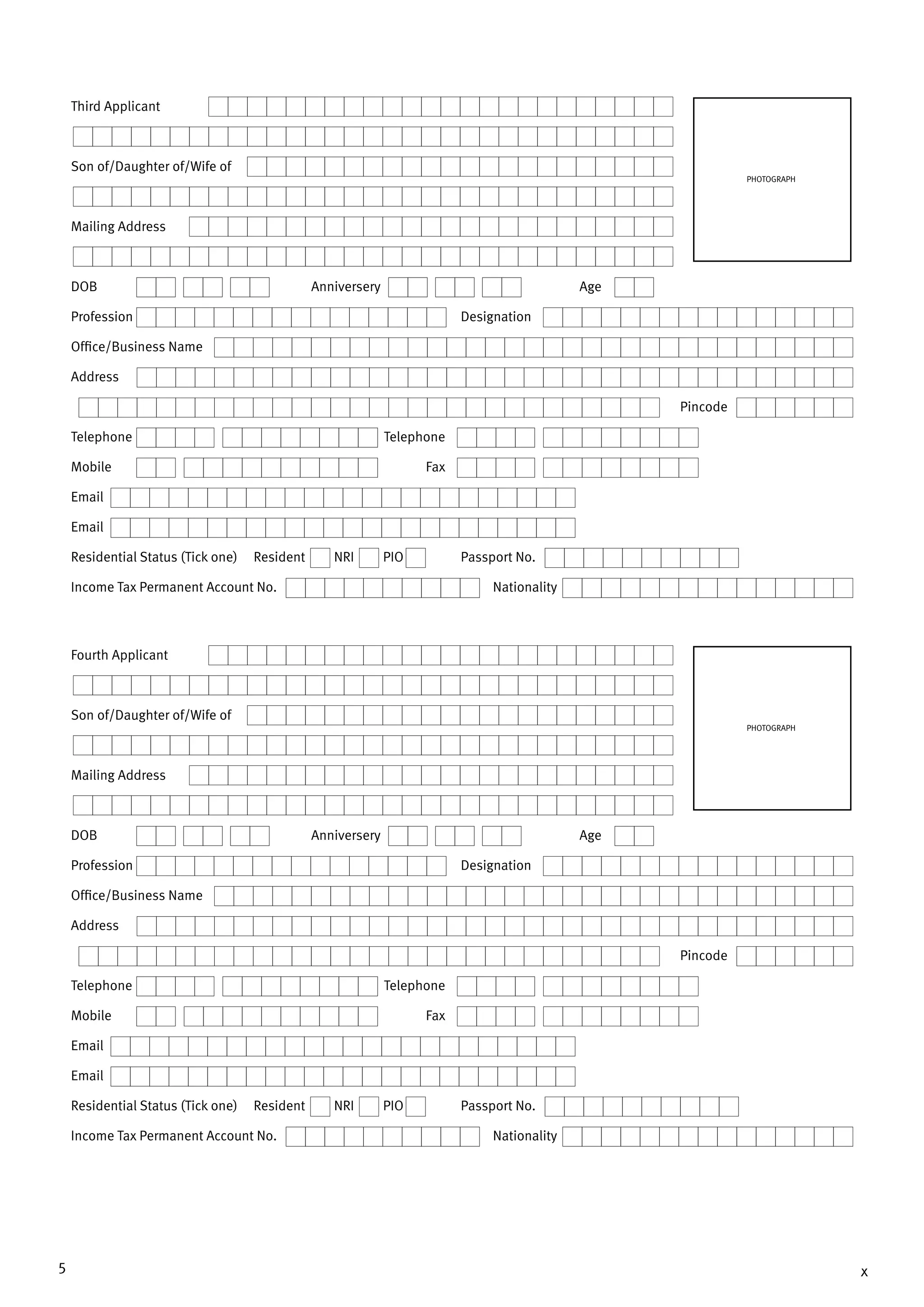 5 x
Third Applicant
Son of/Daughter of/Wife of
Mailing Address
DOB	 Anniversery	Age
Profession	Designation
Office/Business Name
Address
		Pincode
Telephone	Telephone
Mobile 	 Fax
Email
Email
Residential Status (Tick one) Resident NRI PIO	 Passport No.
Income Tax Permanent Account No.	 Nationality
PHOTOGRAPH
Fourth Applicant
Son of/Daughter of/Wife of
Mailing Address
DOB	 Anniversery	Age
Profession	Designation
Office/Business Name
Address
		Pincode
Telephone	Telephone
Mobile 	 Fax
Email
Email
Residential Status (Tick one) Resident NRI PIO	 Passport No.
Income Tax Permanent Account No.	 Nationality
PHOTOGRAPH
 