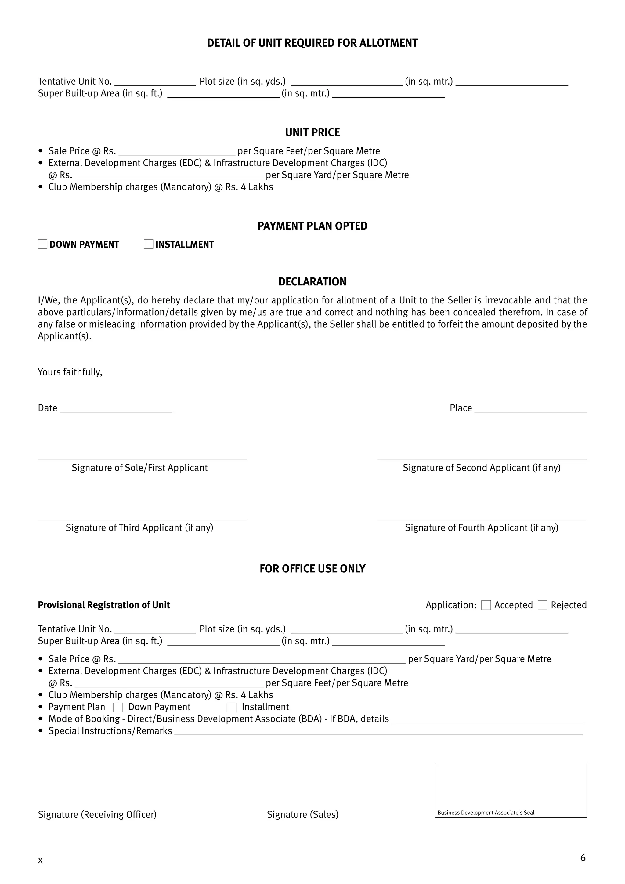 6x
DETAIL OF UNIT REQUIRED FOR allotment
Tentative Unit No. __________________ Plot size (in sq. yds.) _________________________(in sq. mtr.) _________________________
Super Built-up Area (in sq. ft.) _________________________(in sq. mtr.) _________________________
UNIT PRICE
•	 Sale Price @ Rs. __________________________ per Square Feet/per Square Metre
•	 External Development Charges (EDC) & Infrastructure Development Charges (IDC)
@ Rs. __________________________________________ per Square Yard/per Square Metre
•	 Club Membership charges (Mandatory) @ Rs. 4 Lakhs
Payment Plan OPTED
DOWN PAYMENT 	 INSTALLMENT
DECLARATION
I/We, the Applicant(s), do hereby declare that my/our application for allotment of a Unit to the Seller is irrevocable and that the
above particulars/information/details given by me/us are true and correct and nothing has been concealed therefrom. In case of
any false or misleading information provided by the Applicant(s), the Seller shall be entitled to forfeit the amount deposited by the
Applicant(s).
Yours faithfully,
Date _________________________	 Place _________________________
__________________________________________	__________________________________________
	 Signature of Sole/First Applicant	 Signature of Second Applicant (if any)
__________________________________________	__________________________________________
	 Signature of Third Applicant (if any)	 Signature of Fourth Applicant (if any)
For office use only
Provisional Registration of Unit	 Application: Accepted Rejected
Tentative Unit No. __________________ Plot size (in sq. yds.) _________________________(in sq. mtr.) _________________________
Super Built-up Area (in sq. ft.) _________________________(in sq. mtr.) _________________________
•	 Sale Price @ Rs. ________________________________________________________________ per Square Yard/per Square Metre
•	 External Development Charges (EDC) & Infrastructure Development Charges (IDC)
@ Rs. __________________________________________ per Square Feet/per Square Metre
•	 Club Membership charges (Mandatory) @ Rs. 4 Lakhs
•	 Payment Plan	 Down Payment	 Installment
•	 Mode of Booking - Direct/Business Development Associate (BDA) - If BDA, details__________________________________________
•	 Special Instructions/Remarks _________________________________________________________________________________________
Signature (Receiving Officer) Signature (Sales) Business Development Associate's Seal
 