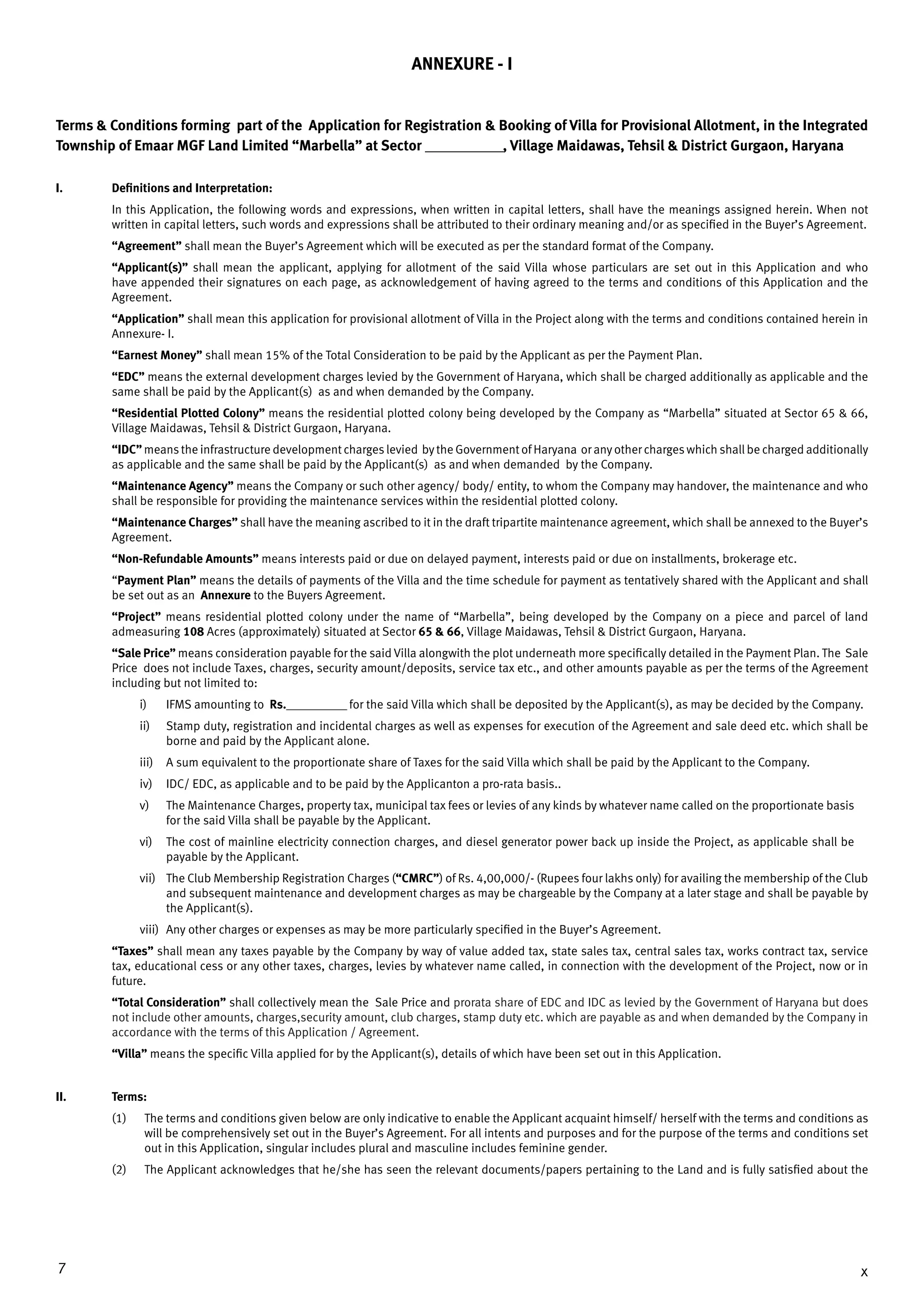 7 x
ANNEXURE - I
Terms & Conditions forming part of the Application for Registration & Booking of Villa for Provisional Allotment, in the Integrated
Township of Emaar MGF Land Limited “Marbella” at Sector ____________, Village Maidawas, Tehsil & District Gurgaon, Haryana
I.	 Definitions and Interpretation:
In this Application, the following words and expressions, when written in capital letters, shall have the meanings assigned herein. When not
written in capital letters, such words and expressions shall be attributed to their ordinary meaning and/or as specified in the Buyer’s Agreement.
“Agreement” shall mean the Buyer’s Agreement which will be executed as per the standard format of the Company.
“Applicant(s)” shall mean the applicant, applying for allotment of the said Villa whose particulars are set out in this Application and who
have appended their signatures on each page, as acknowledgement of having agreed to the terms and conditions of this Application and the
Agreement.
“Application” shall mean this application for provisional allotment of Villa in the Project along with the terms and conditions contained herein in
Annexure- I.
“Earnest Money” shall mean 15% of the Total Consideration to be paid by the Applicant as per the Payment Plan.
“EDC” means the external development charges levied by the Government of Haryana, which shall be charged additionally as applicable and the
same shall be paid by the Applicant(s) as and when demanded by the Company.
“Residential Plotted Colony” means the residential plotted colony being developed by the Company as “Marbella” situated at Sector 65 & 66,
Village Maidawas, Tehsil & District Gurgaon, Haryana.
“IDC” means the infrastructure development charges levied by the Government of Haryana or any other charges which shall be charged additionally
as applicable and the same shall be paid by the Applicant(s) as and when demanded by the Company.
“Maintenance Agency” means the Company or such other agency/ body/ entity, to whom the Company may handover, the maintenance and who
shall be responsible for providing the maintenance services within the residential plotted colony.
“Maintenance Charges” shall have the meaning ascribed to it in the draft tripartite maintenance agreement, which shall be annexed to the Buyer’s
Agreement.
“Non-Refundable Amounts” means interests paid or due on delayed payment, interests paid or due on installments, brokerage etc.
“Payment Plan” means the details of payments of the Villa and the time schedule for payment as tentatively shared with the Applicant and shall
be set out as an Annexure to the Buyers Agreement.
“Project” means residential plotted colony under the name of “Marbella”, being developed by the Company on a piece and parcel of land
admeasuring 108 Acres (approximately) situated at­­Sector 65 & 66, Village Maidawas, Tehsil & District Gurgaon, Haryana.
“Sale Price” means consideration payable for the said Villa alongwith the plot underneath more specifically detailed in the Payment Plan. The Sale
Price does not include Taxes, charges, security amount/deposits, service tax etc., and other amounts payable as per the terms of the Agreement
including but not limited to:
i)	 IFMS amounting to Rs.___________ for the said Villa which shall be deposited by the Applicant(s), as may be decided by the Company.
ii)	 Stamp duty, registration and incidental charges as well as expenses for execution of the Agreement and sale deed etc. which shall be
borne and paid by the Applicant alone.
iii)	 A sum equivalent to the proportionate share of Taxes for the said Villa which shall be paid by the Applicant to the Company.
iv)	 IDC/ EDC, as applicable and to be paid by the Applicanton a pro-rata basis..
v) 	 The Maintenance Charges, property tax, municipal tax fees or levies of any kinds by whatever name called on the proportionate basis
for the said Villa shall be payable by the Applicant.
vi)	 The cost of mainline electricity connection charges, and diesel generator power back up inside the Project, as applicable shall be
payable by the Applicant.
vii)	 The Club Membership Registration Charges (“CMRC”) of Rs. 4,00,000/- (Rupees four lakhs only) for availing the membership of the Club
and subsequent maintenance and development charges as may be chargeable by the Company at a later stage and shall be payable by
the Applicant(s).
viii) 	Any other charges or expenses as may be more particularly specified in the Buyer’s Agreement.
“Taxes” shall mean any taxes payable by the Company by way of value added tax, state sales tax, central sales tax, works contract tax, service
tax, educational cess or any other taxes, charges, levies by whatever name called, in connection with the development of the Project, now or in
future.
“Total Consideration” shall collectively mean the Sale Price and prorata share of EDC and IDC as levied by the Government of Haryana but does
not include other amounts, charges,security amount, club charges, stamp duty etc. which are payable as and when demanded by the Company in
accordance with the terms of this Application / Agreement.
“Villa” means the specific Villa applied for by the Applicant(s), details of which have been set out in this Application.
II.	Terms:
(1) 	 The terms and conditions given below are only indicative to enable the Applicant acquaint himself/ herself with the terms and conditions as
will be comprehensively set out in the Buyer’s Agreement. For all intents and purposes and for the purpose of the terms and conditions set
out in this Application, singular includes plural and masculine includes feminine gender.
(2) 	 The Applicant acknowledges that he/she has seen the relevant documents/papers pertaining to the Land and is fully satisfied about the
 