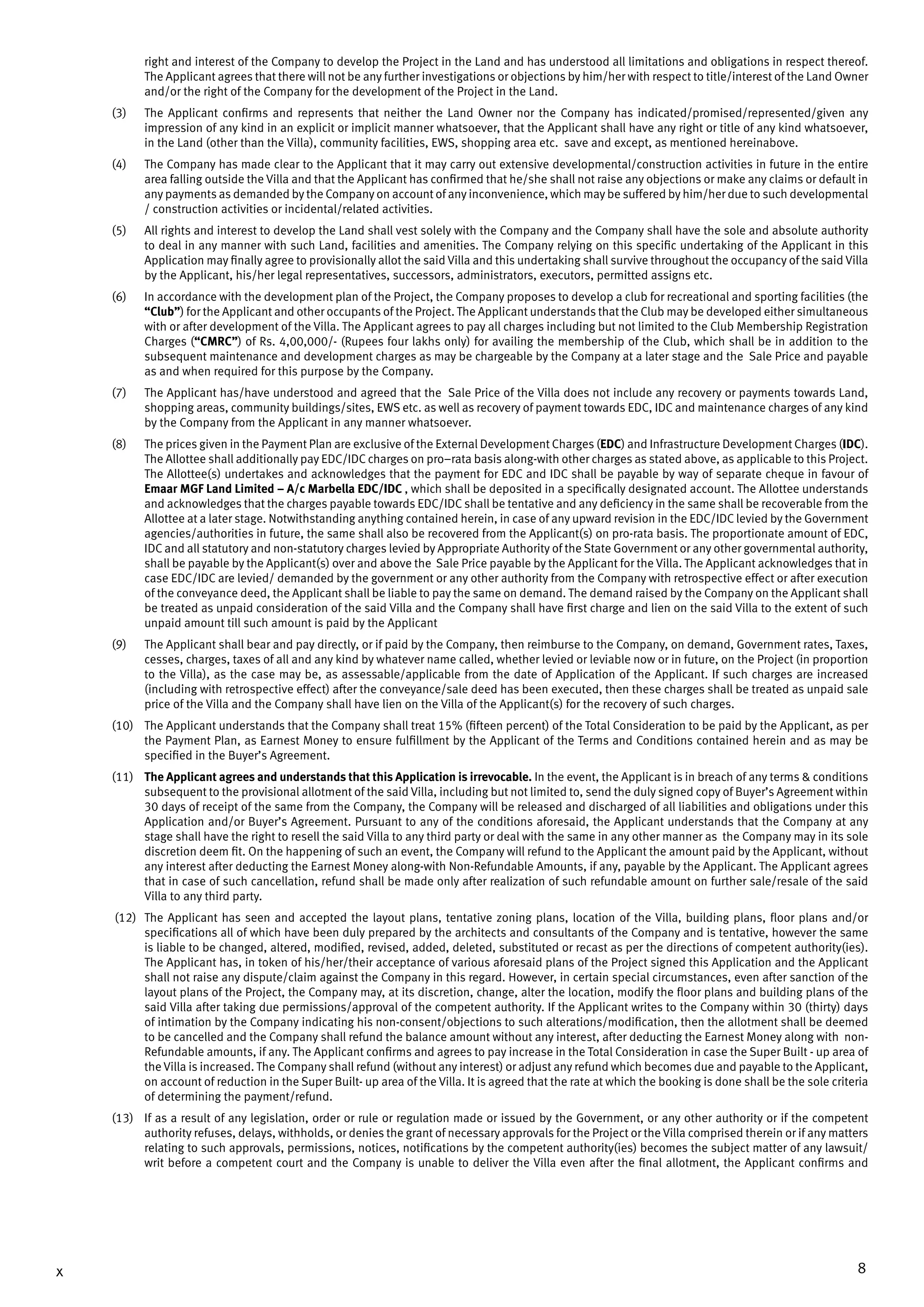 8x
right and interest of the Company to develop the Project in the Land and has understood all limitations and obligations in respect thereof.
The Applicant agrees that there will not be any further investigations or objections by him/her with respect to title/interest of the Land Owner
and/or the right of the Company for the development of the Project in the Land.
(3)	 The Applicant confirms and represents that neither the Land Owner nor the Company has indicated/promised/represented/given any
impression of any kind in an explicit or implicit manner whatsoever, that the Applicant shall have any right or title of any kind whatsoever,
in the Land (other than the Villa), community facilities, EWS, shopping area etc. save and except, as mentioned hereinabove.
(4)	 The Company has made clear to the Applicant that it may carry out extensive developmental/construction activities in future in the entire
area falling outside the Villa and that the Applicant has confirmed that he/she shall not raise any objections or make any claims or default in
any payments as demanded by the Company on account of any inconvenience, which may be suffered by him/her due to such developmental
/ construction activities or incidental/related activities.
(5)	 All rights and interest to develop the Land shall vest solely with the Company and the Company shall have the sole and absolute authority
to deal in any manner with such Land, facilities and amenities. The Company relying on this specific undertaking of the Applicant in this
Application may finally agree to provisionally allot the said Villa and this undertaking shall survive throughout the occupancy of the said Villa
by the Applicant, his/her legal representatives, successors, administrators, executors, permitted assigns etc.
(6)	 In accordance with the development plan of the Project, the Company proposes to develop a club for recreational and sporting facilities (the
“Club”) for the Applicant and other occupants of the Project. The Applicant understands that the Club may be developed either simultaneous
with or after development of the Villa. The Applicant agrees to pay all charges including but not limited to the Club Membership Registration
Charges (“CMRC”) of Rs. 4,00,000/- (Rupees four lakhs only) for availing the membership of the Club, which shall be in addition to the
subsequent maintenance and development charges as may be chargeable by the Company at a later stage and the Sale Price and payable
as and when required for this purpose by the Company.
(7)	 The Applicant has/have understood and agreed that the Sale Price of the Villa does not include any recovery or payments towards Land,
shopping areas, community buildings/sites, EWS etc. as well as recovery of payment towards EDC, IDC and maintenance charges of any kind
by the Company from the Applicant in any manner whatsoever.
(8)	 The prices given in the Payment Plan are exclusive of the External Development Charges (EDC) and Infrastructure Development Charges (IDC).
The Allottee shall additionally pay EDC/IDC charges on pro–rata basis along-with other charges as stated above, as applicable to this Project.
The Allottee(s) undertakes and acknowledges that the payment for EDC and IDC shall be payable by way of separate cheque in favour of
Emaar MGF Land Limited – A/c Marbella EDC/IDC , which shall be deposited in a specifically designated account. The Allottee understands
and acknowledges that the charges payable towards EDC/IDC shall be tentative and any deficiency in the same shall be recoverable from the
Allottee at a later stage. Notwithstanding anything contained herein, in case of any upward revision in the EDC/IDC levied by the Government
agencies/authorities in future, the same shall also be recovered from the Applicant(s) on pro-rata basis. The proportionate amount of EDC,
IDC and all statutory and non-statutory charges levied by Appropriate Authority of the State Government or any other governmental authority,
shall be payable by the Applicant(s) over and above the Sale Price payable by the Applicant for the Villa. The Applicant acknowledges that in
case EDC/IDC are levied/ demanded by the government or any other authority from the Company with retrospective effect or after execution
of the conveyance deed, the Applicant shall be liable to pay the same on demand. The demand raised by the Company on the Applicant shall
be treated as unpaid consideration of the said Villa and the Company shall have first charge and lien on the said Villa to the extent of such
unpaid amount till such amount is paid by the Applicant
(9)	 The Applicant shall bear and pay directly, or if paid by the Company, then reimburse to the Company, on demand, Government rates, Taxes,
cesses, charges, taxes of all and any kind by whatever name called, whether levied or leviable now or in future, on the Project (in proportion
to the Villa), as the case may be, as assessable/applicable from the date of Application of the Applicant. If such charges are increased
(including with retrospective effect) after the conveyance/sale deed has been executed, then these charges shall be treated as unpaid sale
price of the Villa and the Company shall have lien on the Villa of the Applicant(s) for the recovery of such charges.
(10)	 The Applicant understands that the Company shall treat 15% (fifteen percent) of the Total Consideration to be paid by the Applicant, as per
the Payment Plan, as Earnest Money to ensure fulfillment by the Applicant of the Terms and Conditions contained herein and as may be
specified in the Buyer’s Agreement.
(11)	 The Applicant agrees and understands that this Application is irrevocable. In the event, the Applicant is in breach of any terms & conditions
subsequent to the provisional allotment of the said Villa, including but not limited to, send the duly signed copy of Buyer’s Agreement within
30 days of receipt of the same from the Company, the Company will be released and discharged of all liabilities and obligations under this
Application and/or Buyer’s Agreement. Pursuant to any of the conditions aforesaid, the Applicant understands that the Company at any
stage shall have the right to resell the said Villa to any third party or deal with the same in any other manner as the Company may in its sole
discretion deem fit. On the happening of such an event, the Company will refund to the Applicant the amount paid by the Applicant, without
any interest after deducting the Earnest Money along-with Non-Refundable Amounts, if any, payable by the Applicant. The Applicant agrees
that in case of such cancellation, refund shall be made only after realization of such refundable amount on further sale/resale of the said
Villa to any third party.
(12)	 The Applicant has seen and accepted the layout plans, tentative zoning plans, location of the Villa, building plans, floor plans and/or
specifications all of which have been duly prepared by the architects and consultants of the Company and is tentative, however the same
is liable to be changed, altered, modified, revised, added, deleted, substituted or recast as per the directions of competent authority(ies).
The Applicant has, in token of his/her/their acceptance of various aforesaid plans of the Project signed this Application and the Applicant
shall not raise any dispute/claim against the Company in this regard. However, in certain special circumstances, even after sanction of the
layout plans of the Project, the Company may, at its discretion, change, alter the location, modify the floor plans and building plans of the
said Villa after taking due permissions/approval of the competent authority. If the Applicant writes to the Company within 30 (thirty) days
of intimation by the Company indicating his non-consent/objections to such alterations/modification, then the allotment shall be deemed
to be cancelled and the Company shall refund the balance amount without any interest, after deducting the Earnest Money along with non-
Refundable amounts, if any. The Applicant confirms and agrees to pay increase in the Total Consideration in case the Super Built - up area of
the Villa is increased. The Company shall refund (without any interest) or adjust any refund which becomes due and payable to the Applicant,
on account of reduction in the Super Built- up area of the Villa. It is agreed that the rate at which the booking is done shall be the sole criteria
of determining the payment/refund.
(13)	 If as a result of any legislation, order or rule or regulation made or issued by the Government, or any other authority or if the competent
authority refuses, delays, withholds, or denies the grant of necessary approvals for the Project or the Villa comprised therein or if any matters
relating to such approvals, permissions, notices, notifications by the competent authority(ies) becomes the subject matter of any lawsuit/
writ before a competent court and the Company is unable to deliver the Villa even after the final allotment, the Applicant confirms and
 