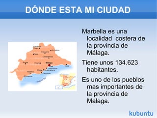 DÓNDE ESTA MI CIUDAD Marbella es una localidad costera de la provincia de Málaga. Tiene unos 134.623 habitantes. Es uno de los pueblos mas importantes de la provincia de Malaga.