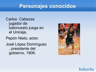 Personajes conocidos Carlos Cabezas jugador de baloncesto juega en el Unicaja. Pepón Nieto, actor. José López Domínguez , presidente del gobierno, 1906.