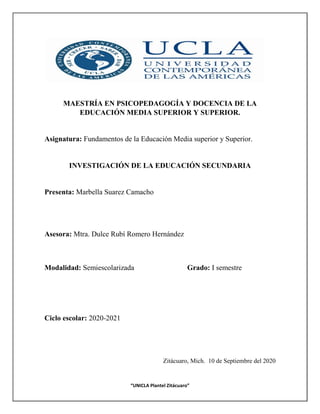 1
Fundamentos de la Educación Media Superior y Superior
“UNICLA Plantel Zitácuaro”
MAESTRÍA EN PSICOPEDAGOGÍA Y DOCENCIA DE LA
EDUCACIÓN MEDIA SUPERIOR Y SUPERIOR.
Asignatura: Fundamentos de la Educación Media superior y Superior.
INVESTIGACIÓN DE LA EDUCACIÓN SECUNDARIA
Presenta: Marbella Suarez Camacho
Asesora: Mtra. Dulce Rubí Romero Hernández
Modalidad: Semiescolarizada Grado: I semestre
Ciclo escolar: 2020-2021
Zitácuaro, Mich. 10 de Septiembre del 2020
 