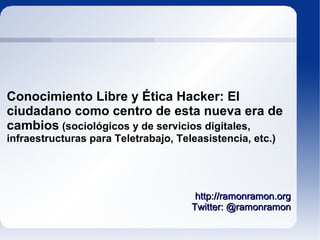 Conocimiento Libre y Ética Hacker: El
ciudadano como centro de esta nueva era de
cambios (sociológicos y de servicios digitales,
infraestructuras para Teletrabajo, Teleasistencia, etc.)




                                       http://ramonramon.org
                                      Twitter: @ramonramon
 