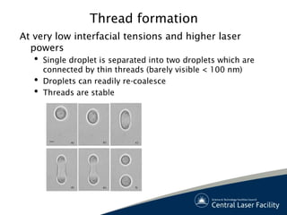 Thread formation
At very low interfacial tensions and higher laser
  powers
   •   Single droplet is separated into two droplets which are
       connected by thin threads (barely visible < 100 nm)
   •   Droplets can readily re-coalesce
   •   Threads are stable




              a)      b)       c)




              d)      e)       f)
 