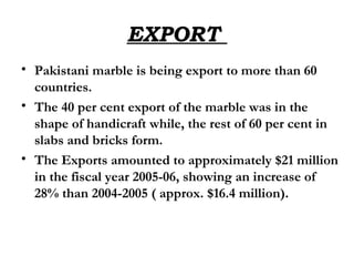 EXPORT  Pakistani marble is being export to more than 60 countries.  The 40 per cent export of the marble was in the shape of handicraft while, the rest of 60 per cent in slabs and bricks form.   The Exports amounted to approximately $21 million in the fiscal year 2005-06, showing an increase of 28% than 2004-2005 ( approx. $16.4 million). 