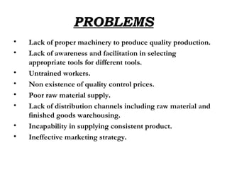 PROBLEMS Lack of proper machinery to produce quality production. Lack of awareness and facilitation in selecting appropriate tools for different tools. Untrained workers. Non existence of quality control prices. Poor raw material supply. Lack of distribution channels including raw material and finished goods warehousing. Incapability in supplying consistent product. Ineffective marketing strategy.   