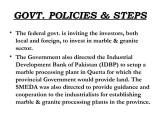 GOVT. POLICIES & STEPS The federal govt. is inviting the investors, both local and foreign, to invest in marble & granite sector. The Government also directed the Industrial Development Bank of Pakistan (IDBP) to setup a marble processing plant in Quetta for which the provincial Government would provide land. The SMEDA was also directed to provide guidance and cooperation to the industrialists for establishing marble & granite processing plants in the province.  