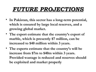 FUTURE PROJECTIONS In Pakistan, this sector has a long-term potential, which is ensured by large local reserves, and a growing global market. The export estimate that the country’s export of marble, which is presently $7 million, can be increased to $40 million within 3 years. The experts estimate that the country’s will be increase from $7m to $40m within 3 years. Provided wastage is reduced and reserves should be exploited and market properly 
