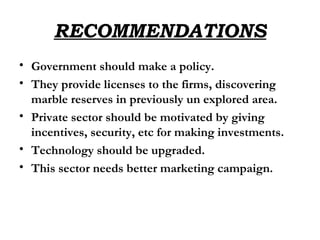 RECOMMENDATIONS Government should make a policy. They provide licenses to the firms, discovering marble reserves in previously un explored area. Private sector should be motivated by giving incentives, security, etc for making investments. Technology should be upgraded. This sector needs better marketing campaign. 