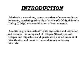 INTRODUCTION Marble is a crystalline, compact variety of metamorphosed limestone, consisting primarily of calcile (CaCO3), dolomite (CaMg (CO3)6) or a combination of both minerals. Granite is igneous rock of visible crystalline and formation and texture. It is composed of feldspar (Usually potash feldspar and oligoclase) and quartz with a small amount of mica (biotite and muss covite) and monor accessory minerals.  