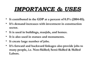 IMPORTANCE & USES It contributed in the GDP at a percent of 0.5% (2004-05). It’s demand increases with investment in construction sector. It is used in buildings, masjids, and homes. It is also used in statues and monuments. It create large number of jobs. It’s forward and backward linkages also provide jobs to many people, i.e. Non-Skilled; Semi-Skilled & Skilled Labors. 