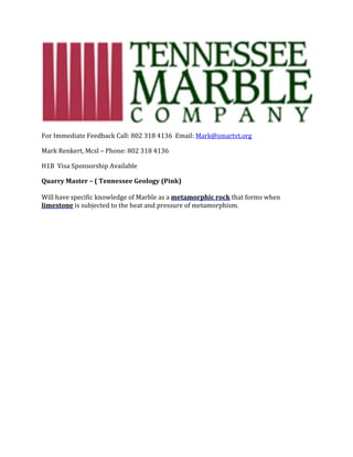 For	Immediate	Feedback	Call:	802	318	4136		Email:	Mark@smartvt.org	
Mark	Renkert,	Mcsl	–	Phone:	802	318	4136	
H1B		Visa	Sponsorship	Available	
Quarry	Master	–	(	Tennessee	Geology	(Pink)	
	
Will	have	specific	knowledge	of	Marble	as	a	metamorphic	rock	that	forms	when	
limestone	is	subjected	to	the	heat	and	pressure	of	metamorphism.			
	
 