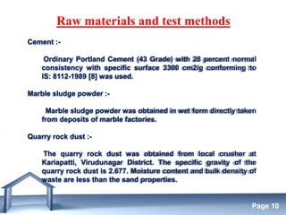 Free Powerpoint Templates
Page 10
Raw materials and test methods
Cement :-
Ordinary Portland Cement (43 Grade) with 28 percent normal
consistency with specific surface 3300 cm2/g conforming to
IS: 8112-1989 [8] was used.
Marble sludge powder :-
Marble sludge powder was obtained in wet form directly taken
from deposits of marble factories.
Quarry rock dust :-
The quarry rock dust was obtained from local crusher at
Kariapatti, Virudunagar District. The specific gravity of the
quarry rock dust is 2.677. Moisture content and bulk density of
waste are less than the sand properties.
 